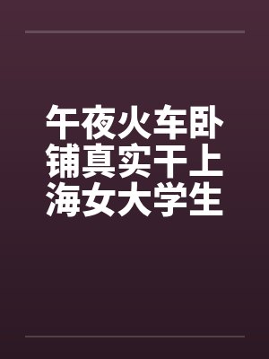 午夜火车卧铺真实干上海女大学生（午夜火车卧铺真实干上海女大学生）笔趣阁无弹窗
