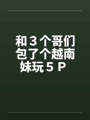 和３个哥们包了个越南妹玩５Ｐ 作者：暖洋洋的胃笔趣阁无弹窗