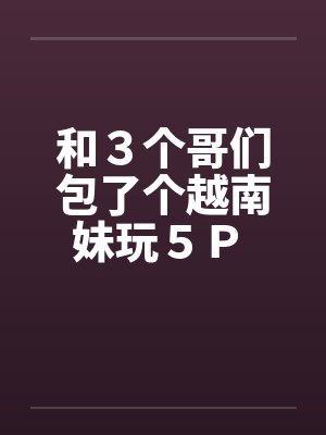 和３个哥们包了个越南妹玩５Ｐ 作者：暖洋洋的胃笔趣阁无弹窗