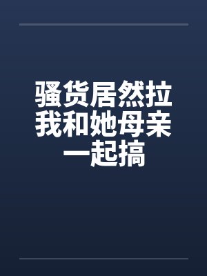 骚货居然拉我和她母亲一起搞by佚名